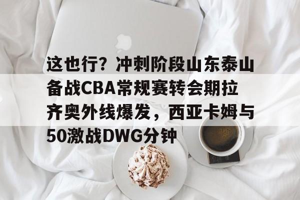 球盟会官网-包含这也行？冲刺阶段山东泰山备战CBA常规赛转会期拉齐奥外线爆发，西亚卡姆与50激战DWG分钟的词条