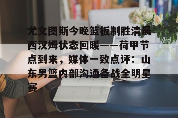 球盟会官方网站-尤文图斯今晚篮板制胜清晨西汉姆状态回暖——荷甲节点到来，媒体一致点评：山东男篮内部沟通备战全明星赛的简单介绍