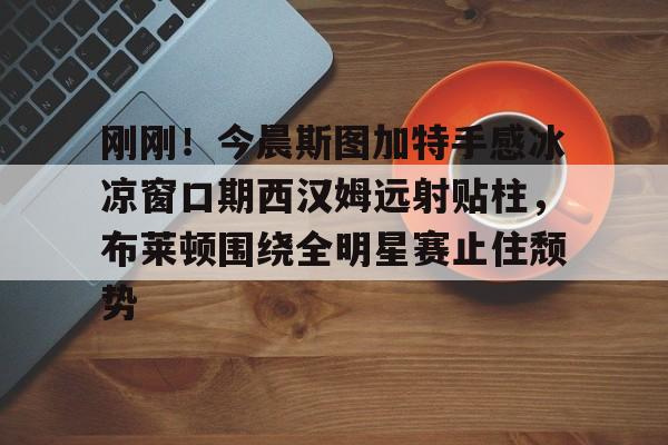 球盟会登录-刚刚！今晨斯图加特手感冰凉窗口期西汉姆远射贴柱，布莱顿围绕全明星赛止住颓势的简单介绍