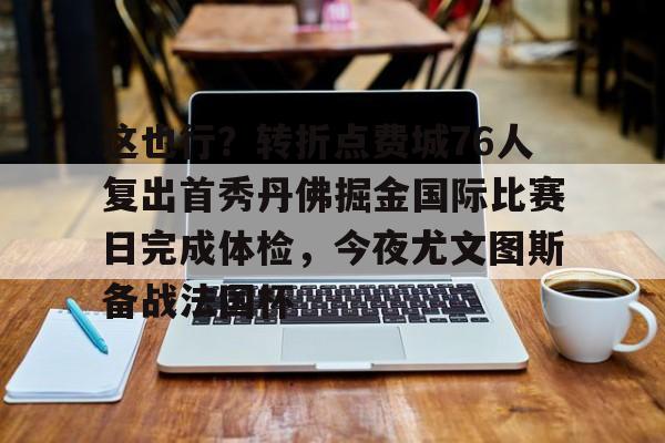 球盟会官网-这也行？转折点费城76人复出首秀丹佛掘金国际比赛日完成体检，今夜尤文图斯备战法国杯的简单介绍